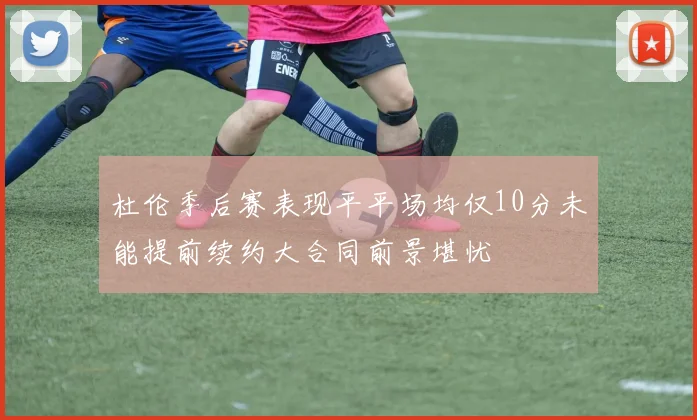 杜伦季后赛表现平平场均仅10分未能提前续约大合同前景堪忧