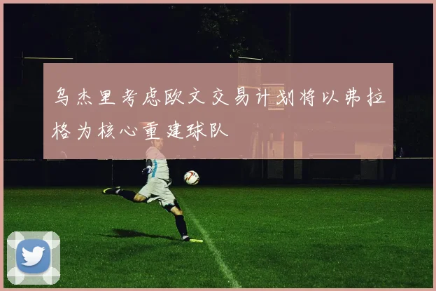 乌杰里考虑欧文交易计划将以弗拉格为核心重建球队