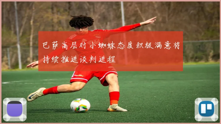 巴萨高层对小蜘蛛态度积极满意将持续推进谈判进程