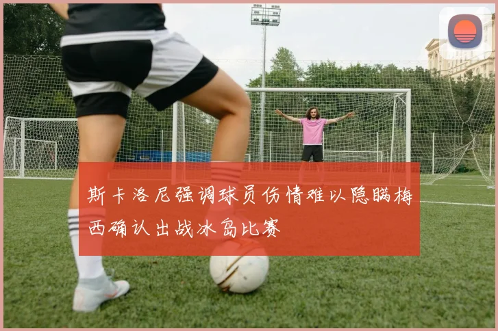 斯卡洛尼强调球员伤情难以隐瞒梅西确认出战冰岛比赛