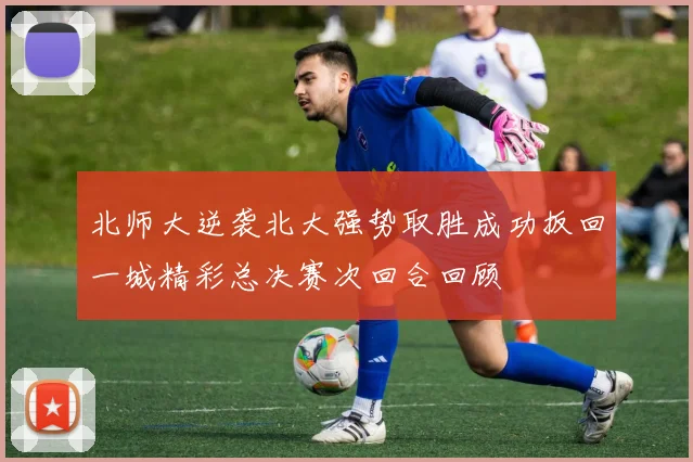 北师大逆袭北大强势取胜成功扳回一城精彩总决赛次回合回顾
