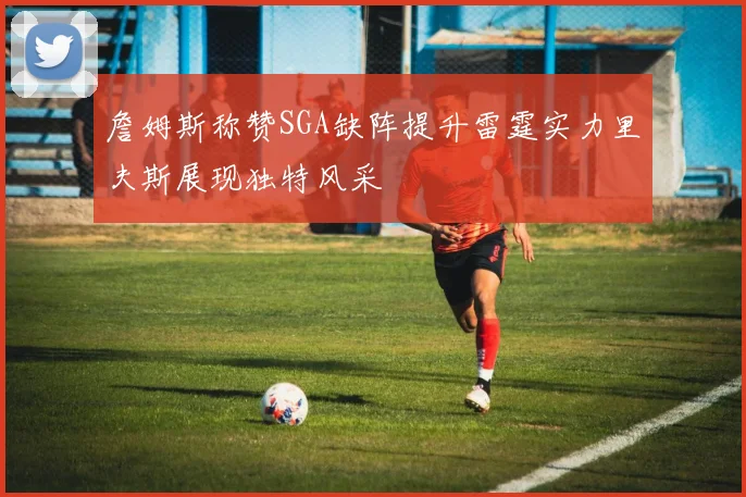 詹姆斯称赞SGA缺阵提升雷霆实力里夫斯展现独特风采