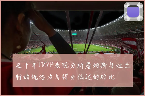 近十年FMVP表现分析詹姆斯与杜兰特的统治力与得分低迷的对比