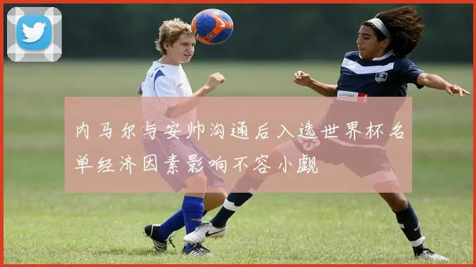 内马尔与安帅沟通后入选世界杯名单经济因素影响不容小觑