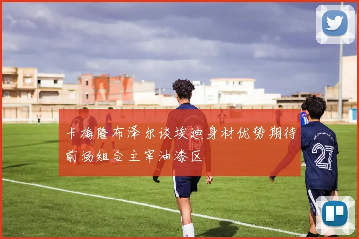 卡梅隆布泽尔谈埃迪身材优势期待前场组合主宰油漆区