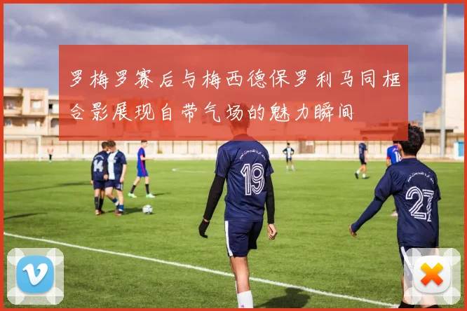 罗梅罗赛后与梅西德保罗利马同框合影展现自带气场的魅力瞬间