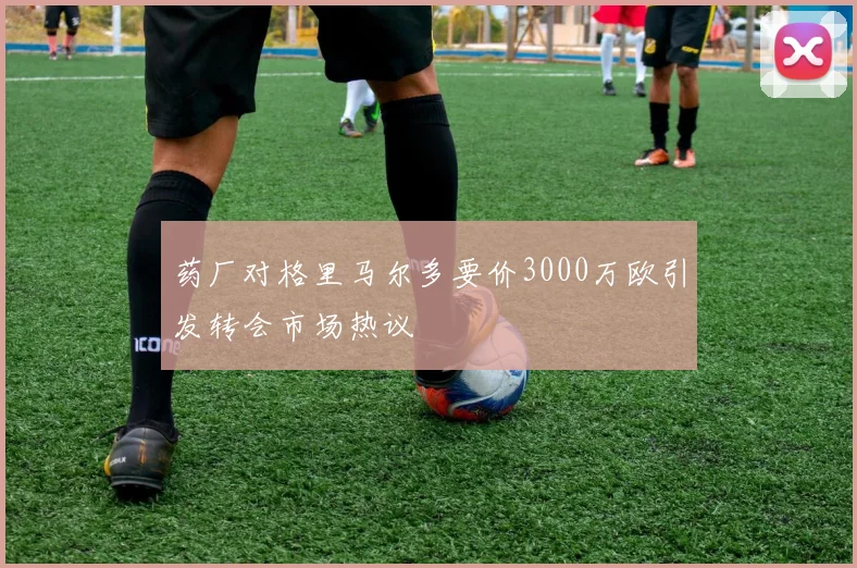 药厂对格里马尔多要价3000万欧引发转会市场热议