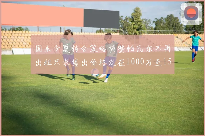 国米今夏转会策略调整帕瓦尔不再出租只求售出价格定在1000万至1500万欧