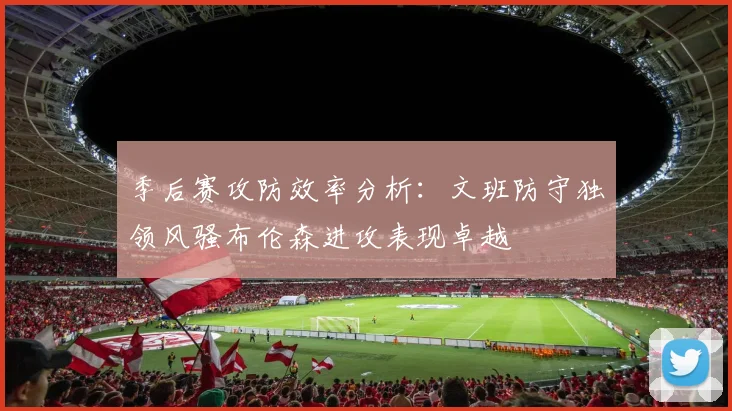 季后赛攻防效率分析：文班防守独领风骚布伦森进攻表现卓越