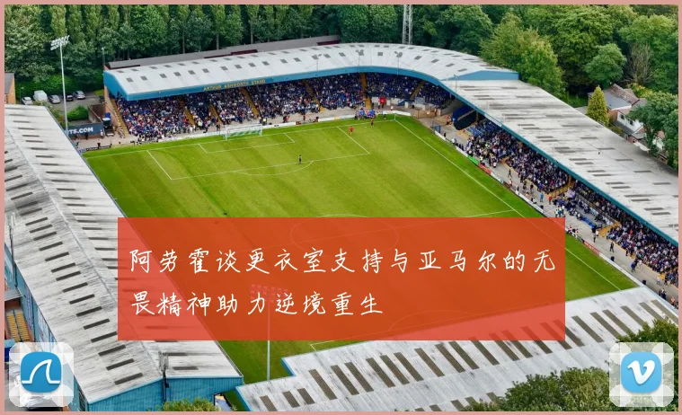阿劳霍谈更衣室支持与亚马尔的无畏精神助力逆境重生