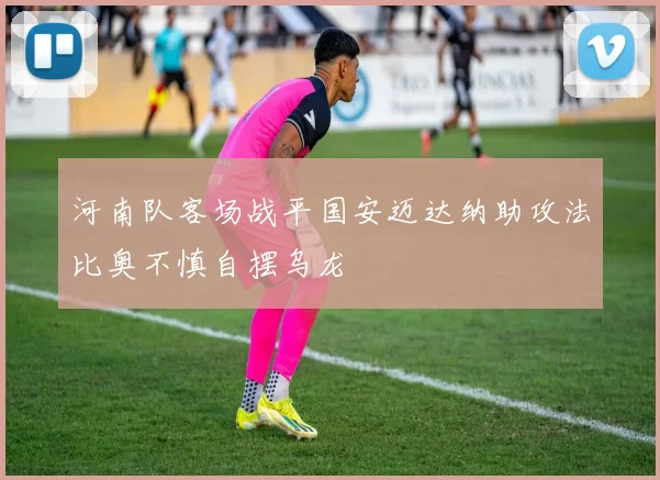 河南队客场战平国安迈达纳助攻法比奥不慎自摆乌龙