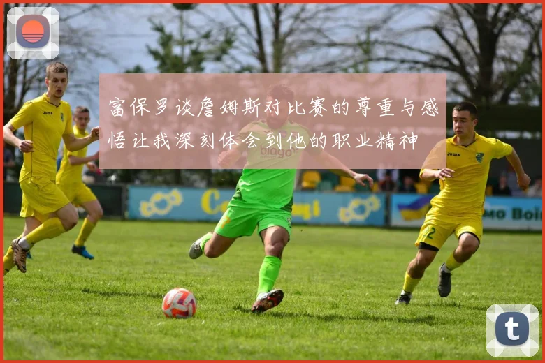 富保罗谈詹姆斯对比赛的尊重与感悟让我深刻体会到他的职业精神