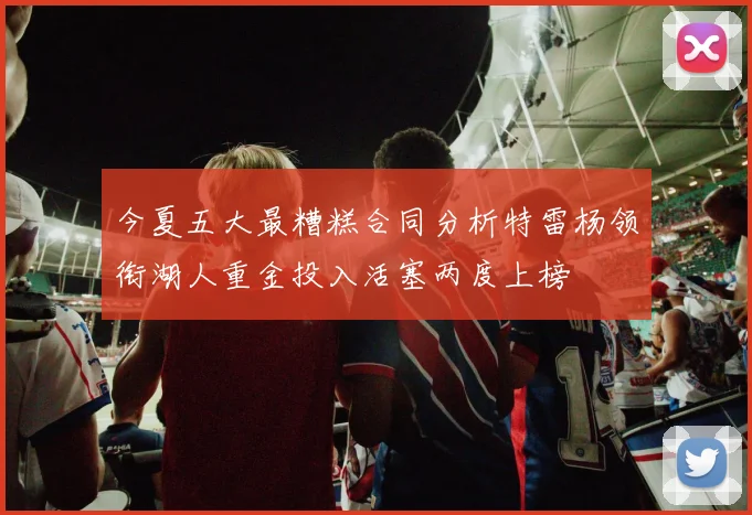 今夏五大最糟糕合同分析特雷杨领衔湖人重金投入活塞两度上榜