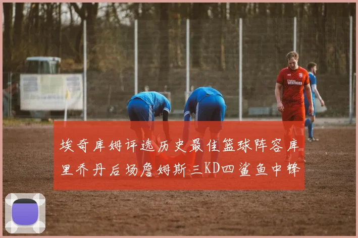 埃奇库姆评选历史最佳篮球阵容库里乔丹后场詹姆斯三KD四鲨鱼中锋