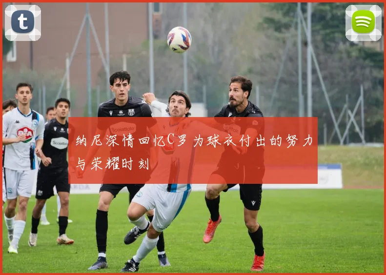 纳尼深情回忆C罗为球衣付出的努力与荣耀时刻