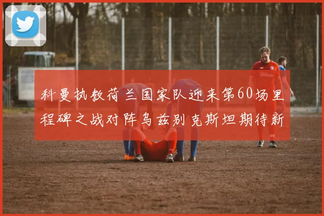 科曼执教荷兰国家队迎来第60场里程碑之战对阵乌兹别克斯坦期待新突破