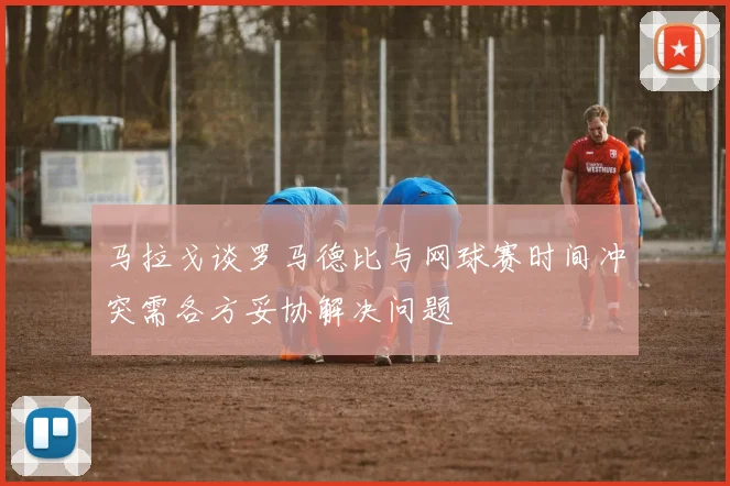 马拉戈谈罗马德比与网球赛时间冲突需各方妥协解决问题