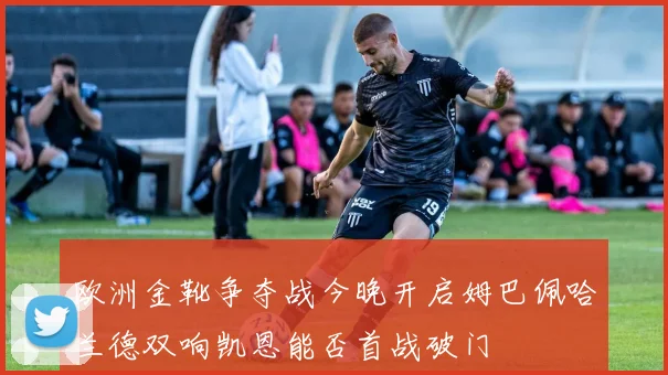 欧洲金靴争夺战今晚开启姆巴佩哈兰德双响凯恩能否首战破门