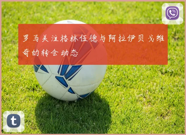 罗马关注格林伍德与阿拉伊贝戈维奇的转会动态