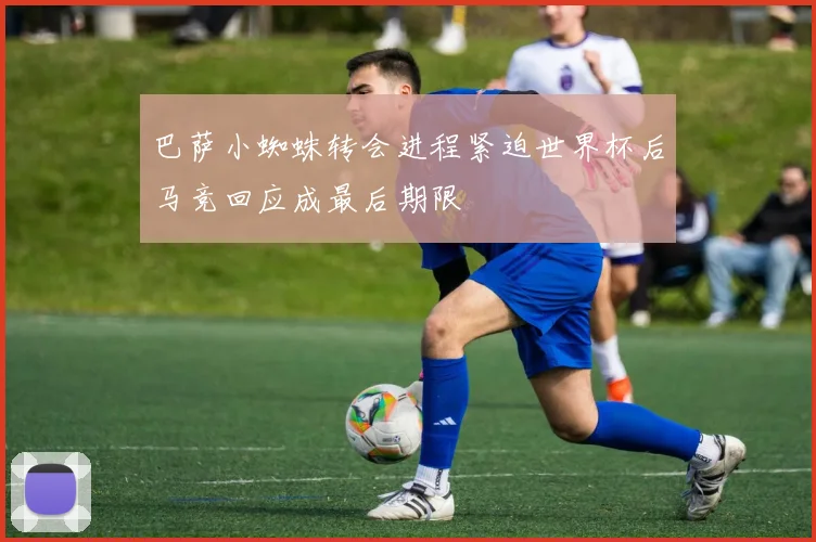 巴萨小蜘蛛转会进程紧迫世界杯后马竞回应成最后期限