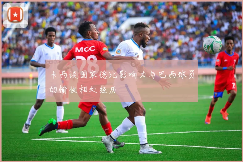 卡西谈国家德比影响力与巴西球员的愉快相处经历